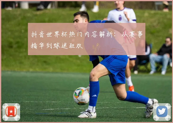 抖音世界杯热门内容解析：从赛事精华到球迷狂欢