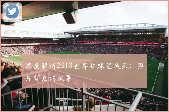 深度解析2018世界杯球星风采：照片背后的故事