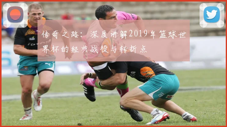 传奇之路:深度讲解2019年篮球世界杯的经典战役与转折点