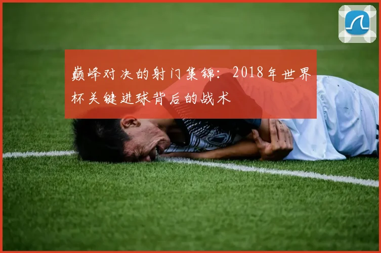 巅峰对决的射门集锦：2018年世界杯关键进球背后的战术