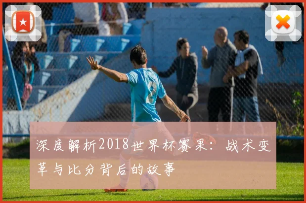 深度解析2018世界杯赛果：战术变革与比分背后的故事