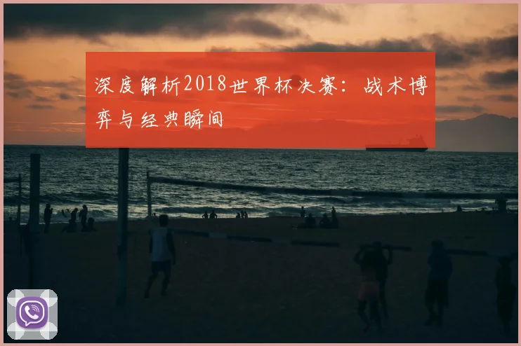 深度解析2018世界杯决赛：战术博弈与经典瞬间