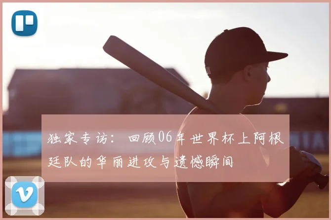 独家专访:回顾06年世界杯上阿根廷队的华丽进攻与遗憾瞬间