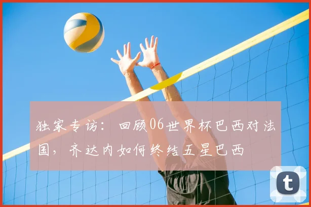 独家专访:回顾06世界杯巴西对法国,齐达内如何终结五星巴西