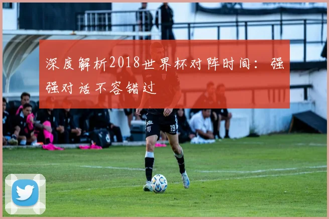 深度解析2018世界杯对阵时间：强强对话不容错过