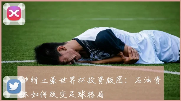 沙特土豪世界杯投资版图:石油资本如何改变足球格局