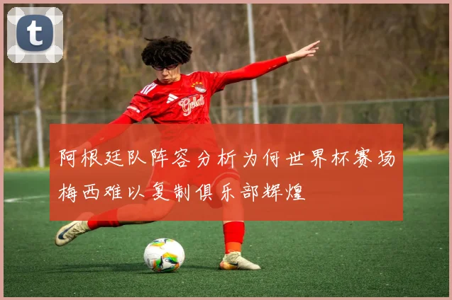 阿根廷队阵容分析为何世界杯赛场梅西难以复制俱乐部辉煌