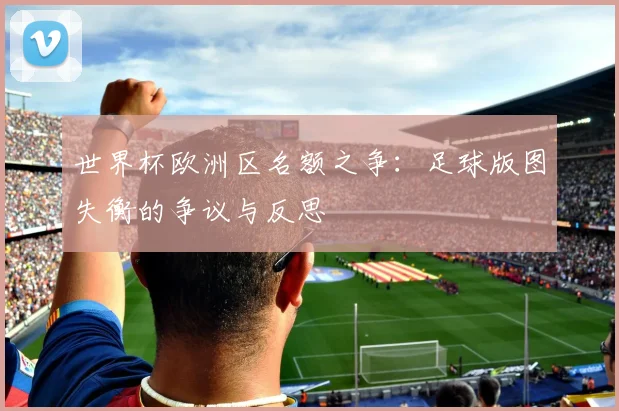 世界杯欧洲区名额之争:足球版图失衡的争议与反思