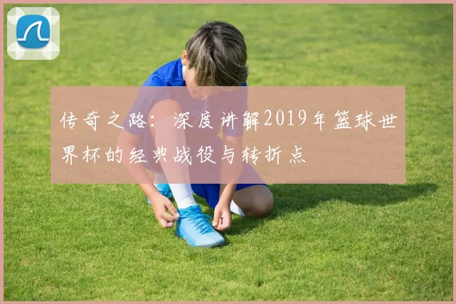 传奇之路:深度讲解2019年篮球世界杯的经典战役与转折点