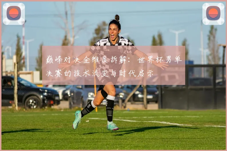 巅峰对决全维度拆解:世界杯男单决赛的技术流变与时代启示