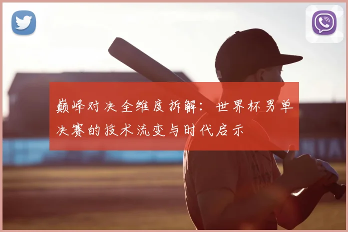 巅峰对决全维度拆解：世界杯男单决赛的技术流变与时代启示