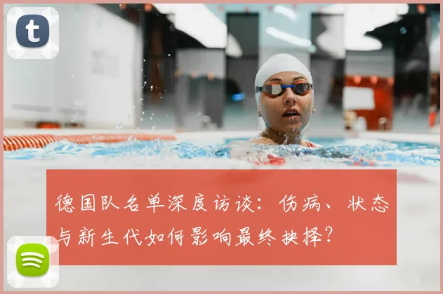 德国队名单深度访谈:伤病、状态与新生代如何影响最终抉择?