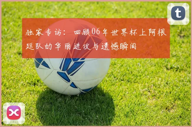 独家专访:回顾06年世界杯上阿根廷队的华丽进攻与遗憾瞬间