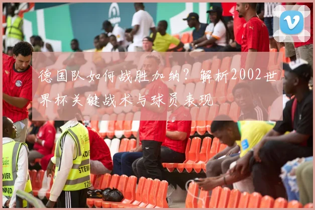 德国队如何战胜加纳?解析2002世界杯关键战术与球员表现