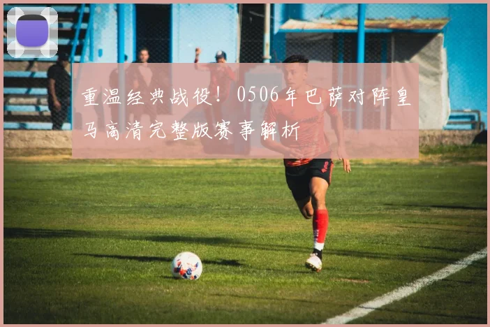 重温经典战役！0506年巴萨对阵皇马高清完整版赛事解析