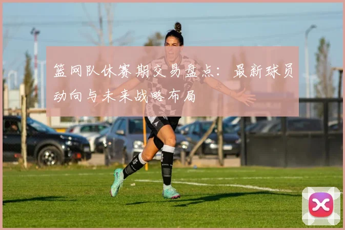 篮网队休赛期交易盘点：最新球员动向与未来战略布局