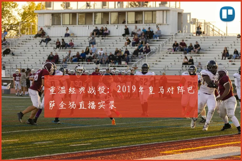 重温经典战役：2019年皇马对阵巴萨全场直播实录