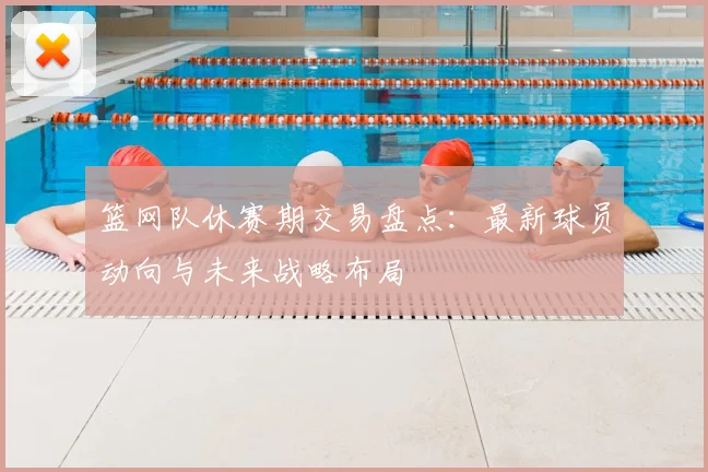 篮网队休赛期交易盘点：最新球员动向与未来战略布局